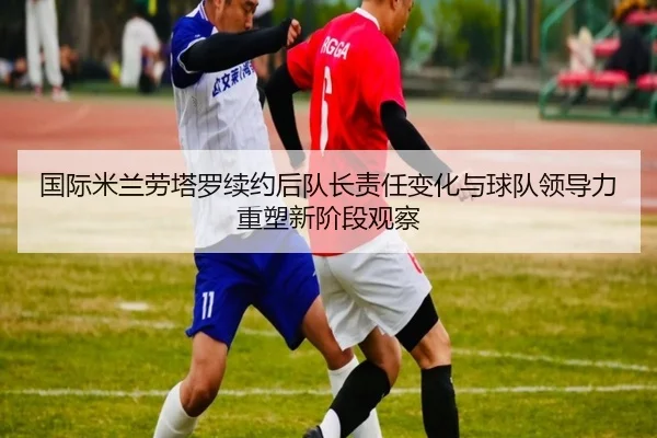 国际米兰劳塔罗续约后队长责任变化与球队领导力重塑新阶段观察