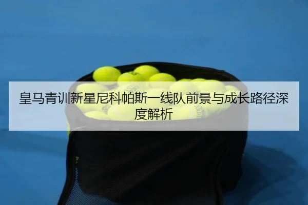 皇马青训新星尼科帕斯一线队前景与成长路径深度解析