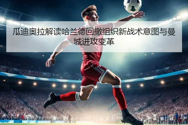 瓜迪奥拉解读哈兰德回撤组织新战术意图与曼城进攻变革