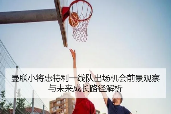 曼联小将惠特利一线队出场机会前景观察与未来成长路径解析