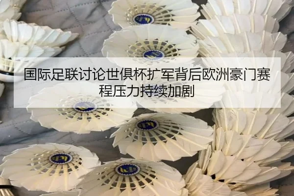 国际足联讨论世俱杯扩军背后欧洲豪门赛程压力持续加剧