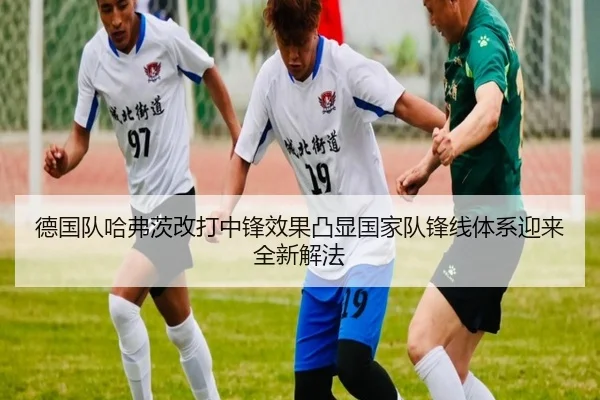 德国队哈弗茨改打中锋效果凸显国家队锋线体系迎来全新解法